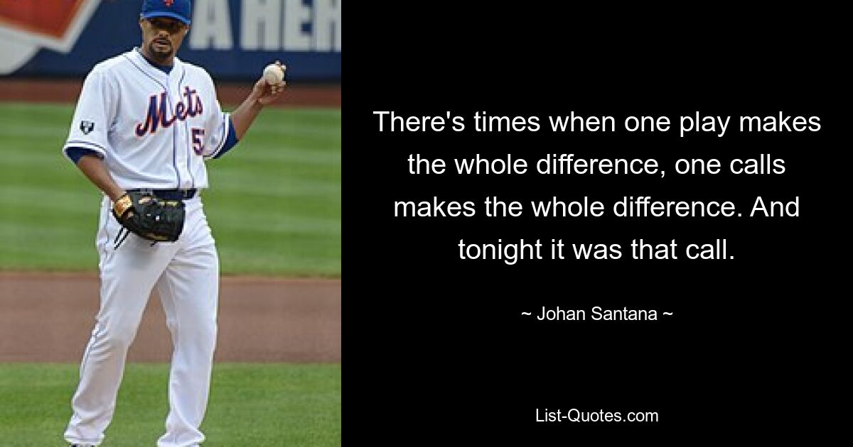 There's times when one play makes the whole difference, one calls makes the whole difference. And tonight it was that call. — © Johan Santana