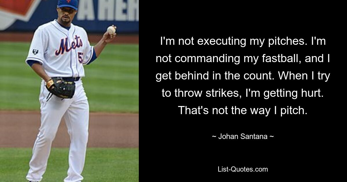 I'm not executing my pitches. I'm not commanding my fastball, and I get behind in the count. When I try to throw strikes, I'm getting hurt. That's not the way I pitch. — © Johan Santana