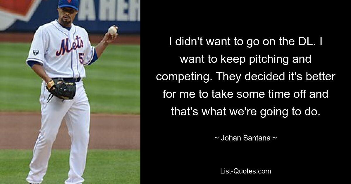 I didn't want to go on the DL. I want to keep pitching and competing. They decided it's better for me to take some time off and that's what we're going to do. — © Johan Santana