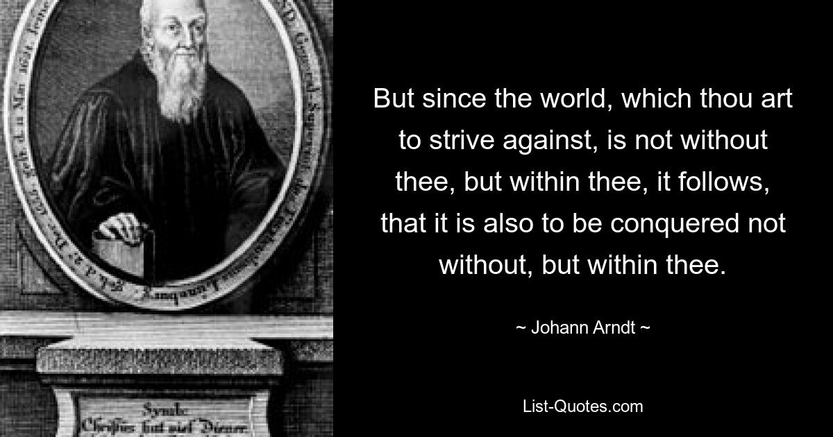 But since the world, which thou art to strive against, is not without thee, but within thee, it follows, that it is also to be conquered not without, but within thee. — © Johann Arndt