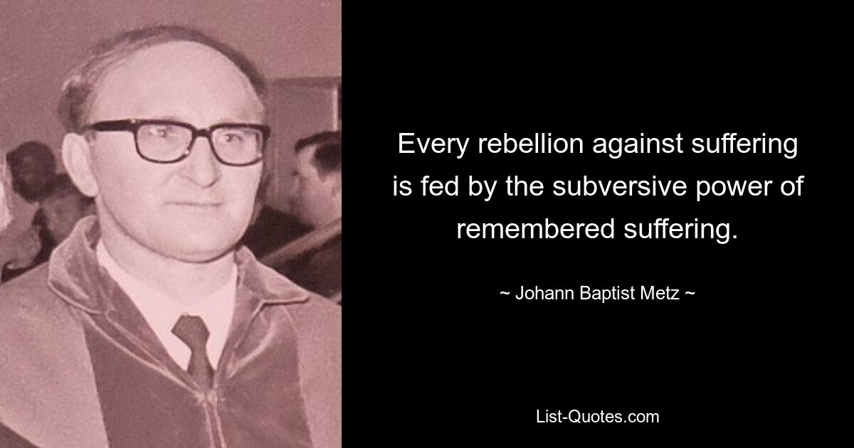 Every rebellion against suffering is fed by the subversive power of remembered suffering. — © Johann Baptist Metz