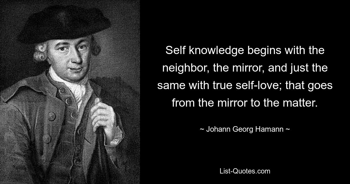 Self knowledge begins with the neighbor, the mirror, and just the same with true self-love; that goes from the mirror to the matter. — © Johann Georg Hamann