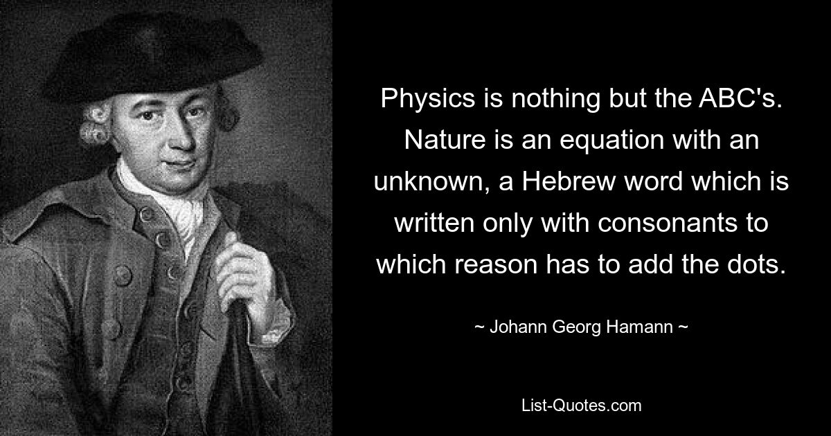 Physics is nothing but the ABC's. Nature is an equation with an unknown, a Hebrew word which is written only with consonants to which reason has to add the dots. — © Johann Georg Hamann