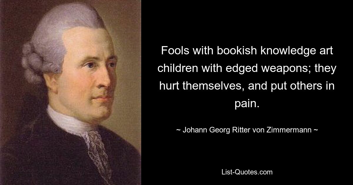 Fools with bookish knowledge art children with edged weapons; they hurt themselves, and put others in pain. — © Johann Georg Ritter von Zimmermann