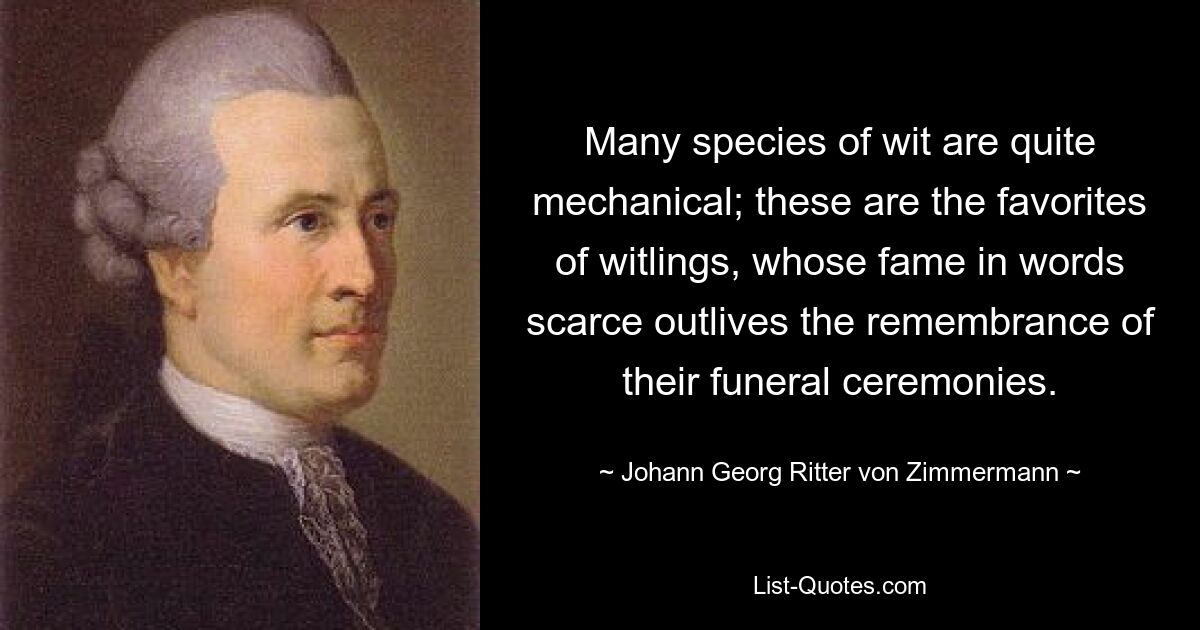 Many species of wit are quite mechanical; these are the favorites of witlings, whose fame in words scarce outlives the remembrance of their funeral ceremonies. — © Johann Georg Ritter von Zimmermann