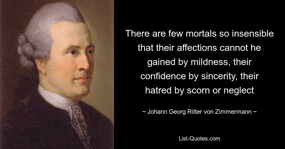 There are few mortals so insensible that their affections cannot he gained by mildness, their confidence by sincerity, their hatred by scorn or neglect — © Johann Georg Ritter von Zimmermann