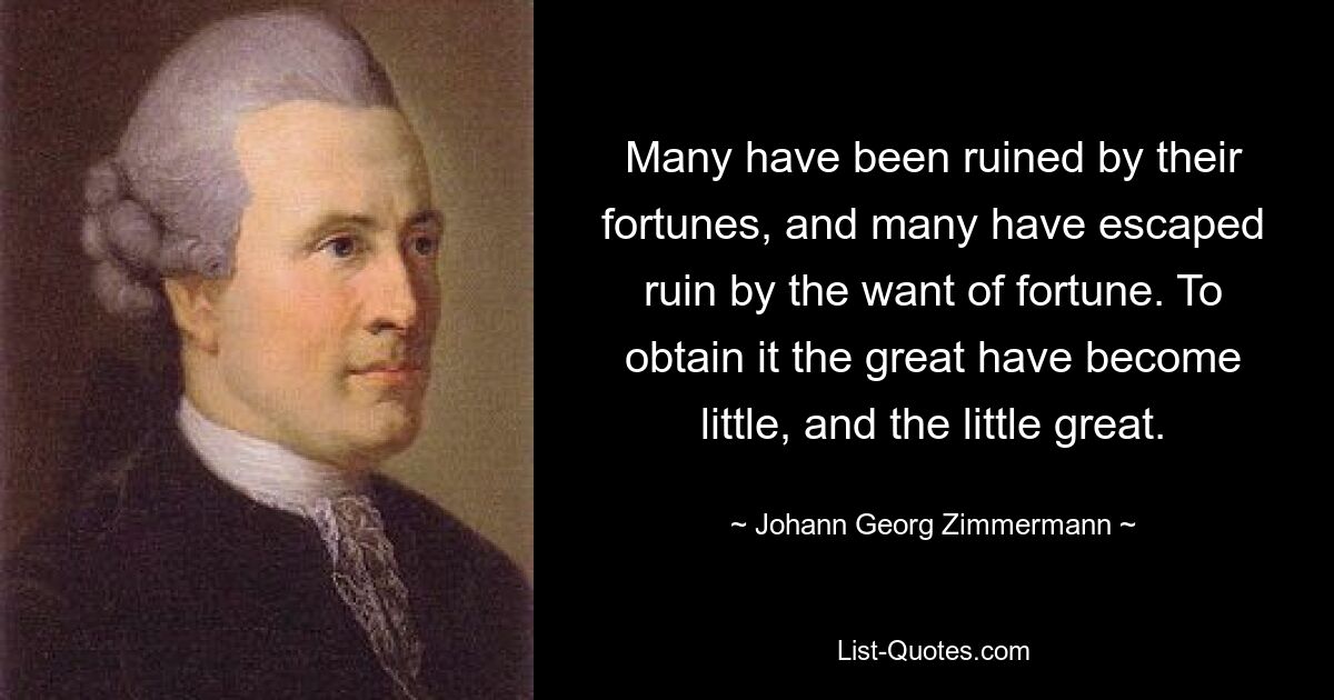 Many have been ruined by their fortunes, and many have escaped ruin by the want of fortune. To obtain it the great have become little, and the little great. — © Johann Georg Zimmermann