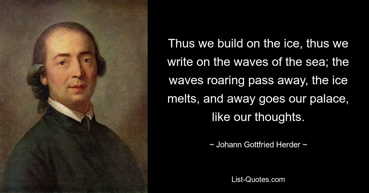 Thus we build on the ice, thus we write on the waves of the sea; the waves roaring pass away, the ice melts, and away goes our palace, like our thoughts. — © Johann Gottfried Herder