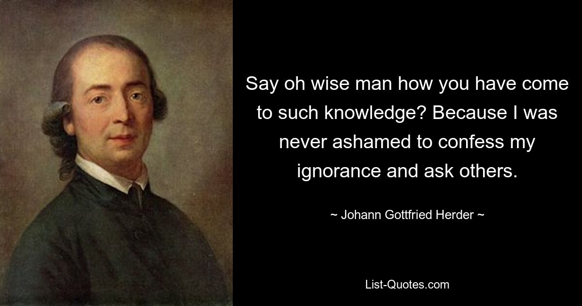 Say oh wise man how you have come to such knowledge? Because I was never ashamed to confess my ignorance and ask others. — © Johann Gottfried Herder