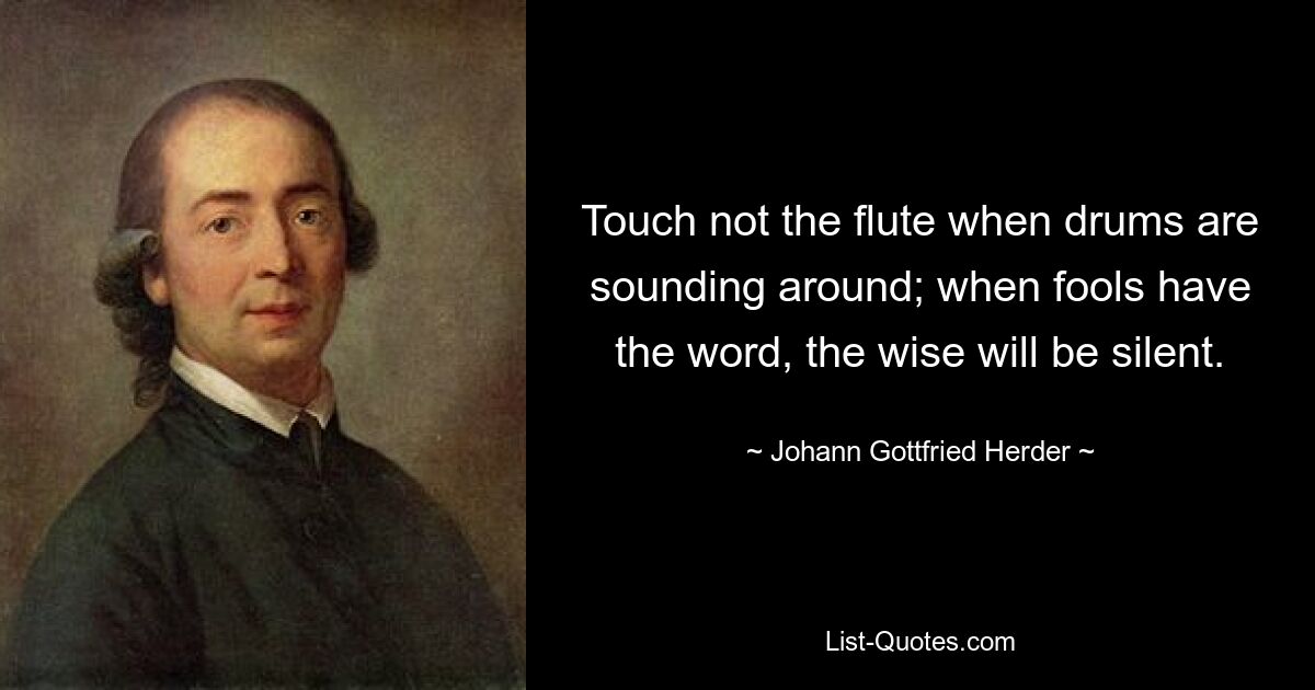 Touch not the flute when drums are sounding around; when fools have the word, the wise will be silent. — © Johann Gottfried Herder