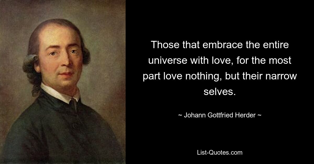 Those that embrace the entire universe with love, for the most part love nothing, but their narrow selves. — © Johann Gottfried Herder