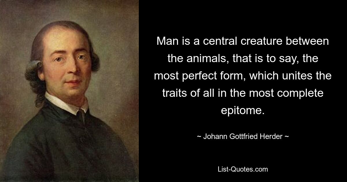 Man is a central creature between the animals, that is to say, the most perfect form, which unites the traits of all in the most complete epitome. — © Johann Gottfried Herder