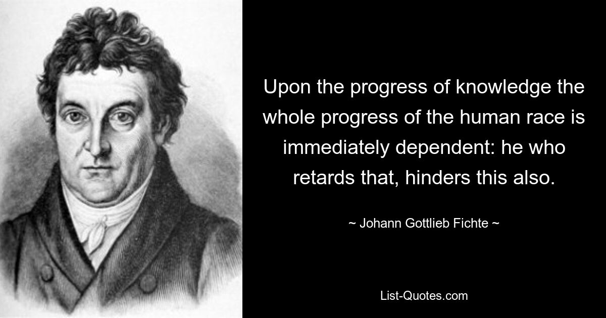 Upon the progress of knowledge the whole progress of the human race is immediately dependent: he who retards that, hinders this also. — © Johann Gottlieb Fichte