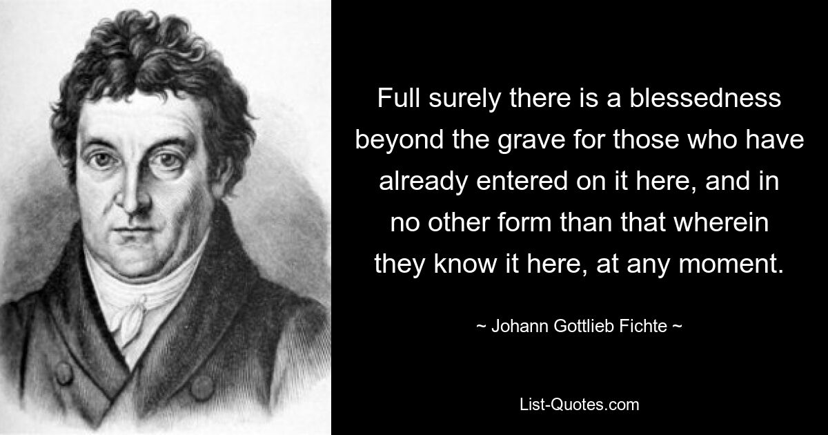 Ganz gewiss gibt es einen Segen jenseits des Grabes für diejenigen, die ihn bereits hier betreten haben, und zwar in keiner anderen Form als der, in der sie ihn hier zu irgendeinem Zeitpunkt kennen. — © Johann Gottlieb Fichte 