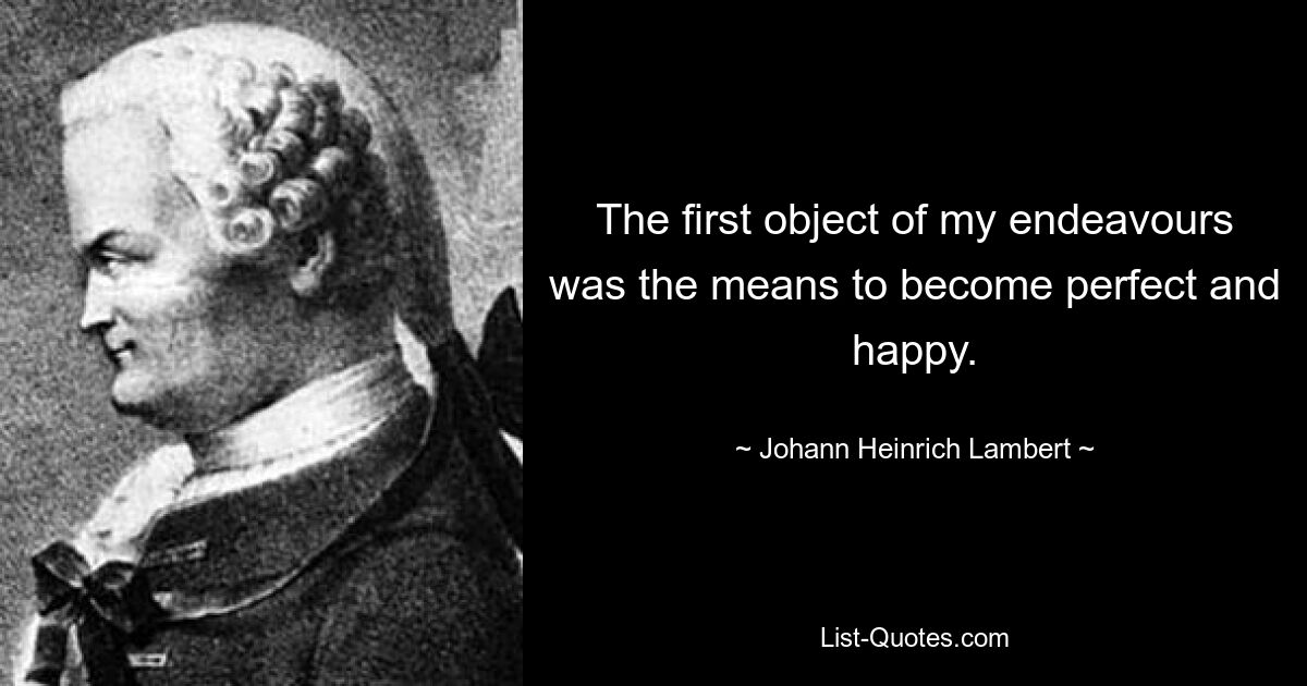 The first object of my endeavours was the means to become perfect and happy. — © Johann Heinrich Lambert