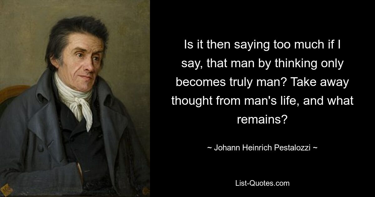 Is it then saying too much if I say, that man by thinking only becomes truly man? Take away thought from man's life, and what remains? — © Johann Heinrich Pestalozzi