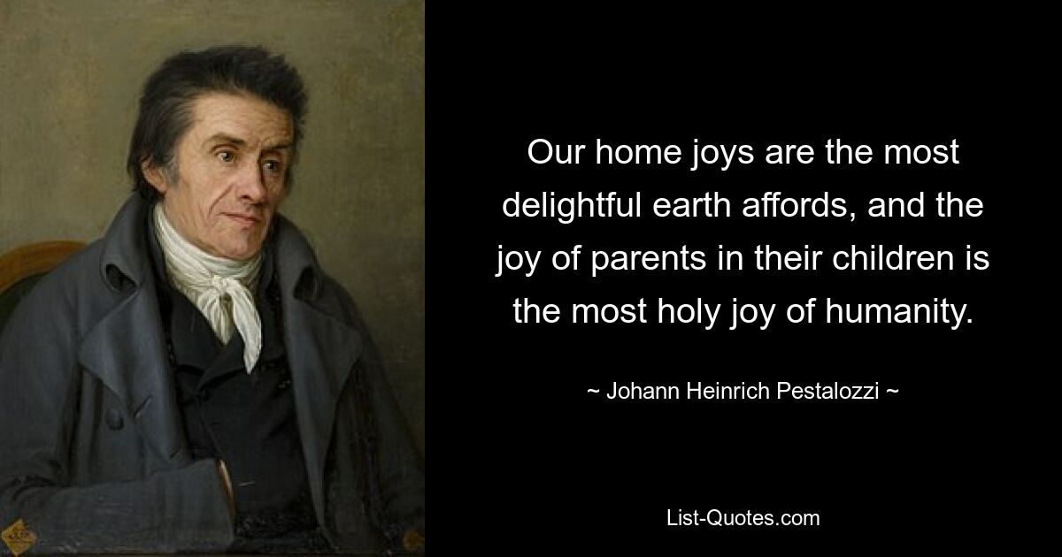 Our home joys are the most delightful earth affords, and the joy of parents in their children is the most holy joy of humanity. — © Johann Heinrich Pestalozzi