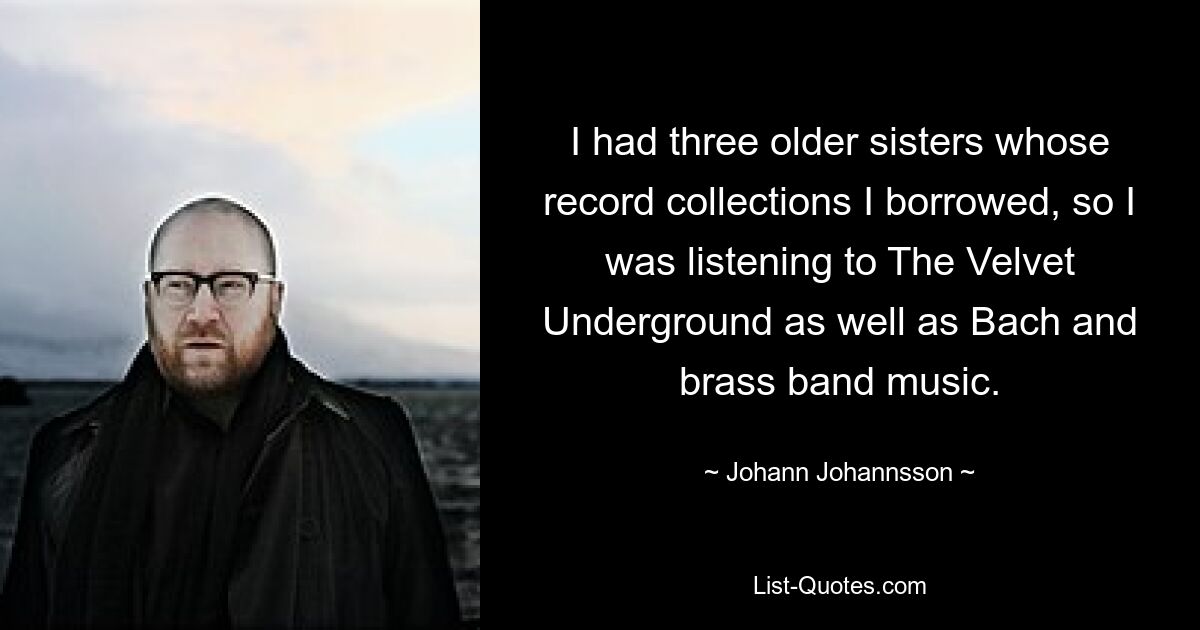 I had three older sisters whose record collections I borrowed, so I was listening to The Velvet Underground as well as Bach and brass band music. — © Johann Johannsson