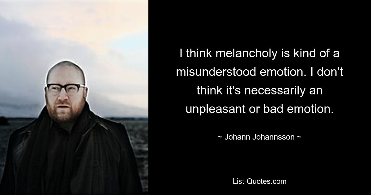 I think melancholy is kind of a misunderstood emotion. I don't think it's necessarily an unpleasant or bad emotion. — © Johann Johannsson