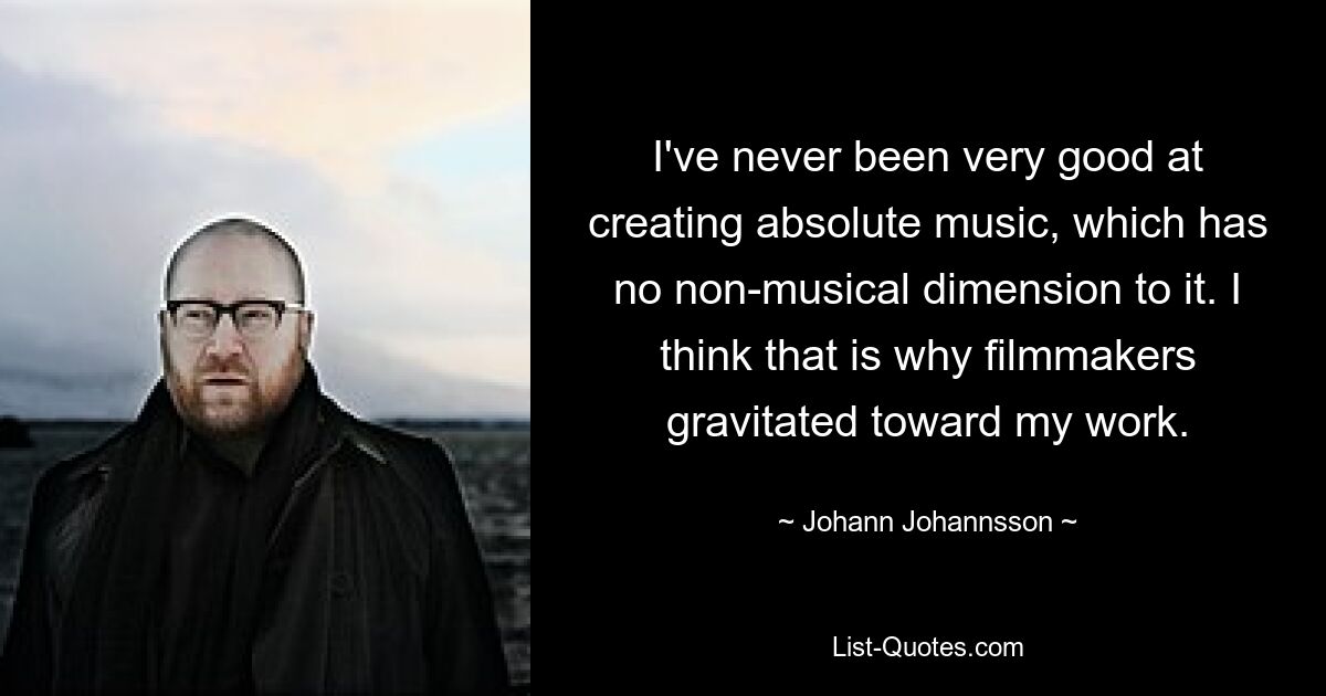 I've never been very good at creating absolute music, which has no non-musical dimension to it. I think that is why filmmakers gravitated toward my work. — © Johann Johannsson