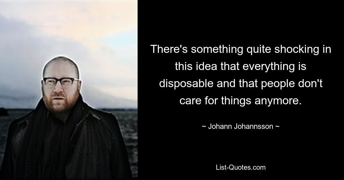 There's something quite shocking in this idea that everything is disposable and that people don't care for things anymore. — © Johann Johannsson