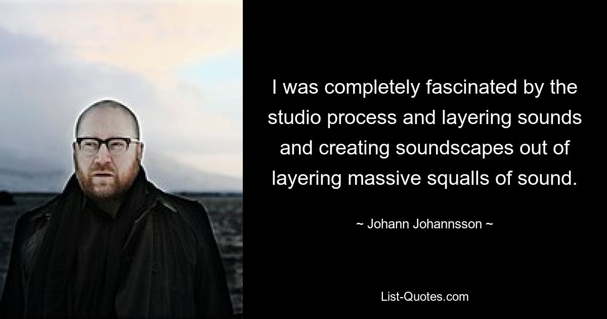 I was completely fascinated by the studio process and layering sounds and creating soundscapes out of layering massive squalls of sound. — © Johann Johannsson