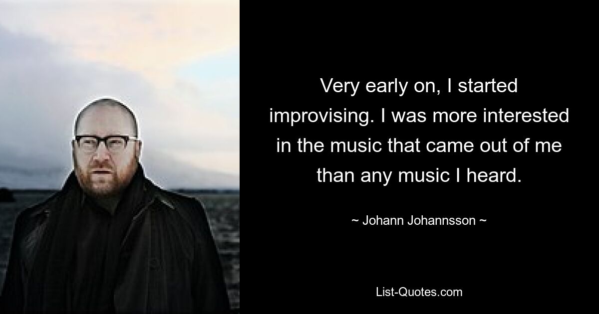 Very early on, I started improvising. I was more interested in the music that came out of me than any music I heard. — © Johann Johannsson