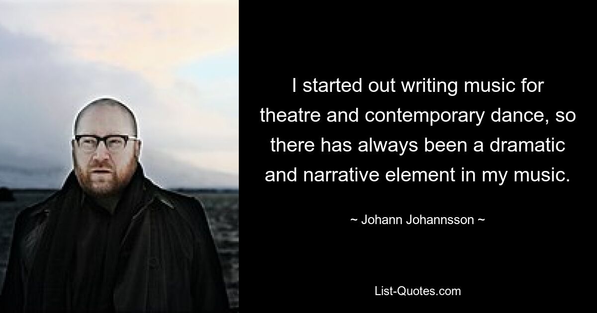 I started out writing music for theatre and contemporary dance, so there has always been a dramatic and narrative element in my music. — © Johann Johannsson