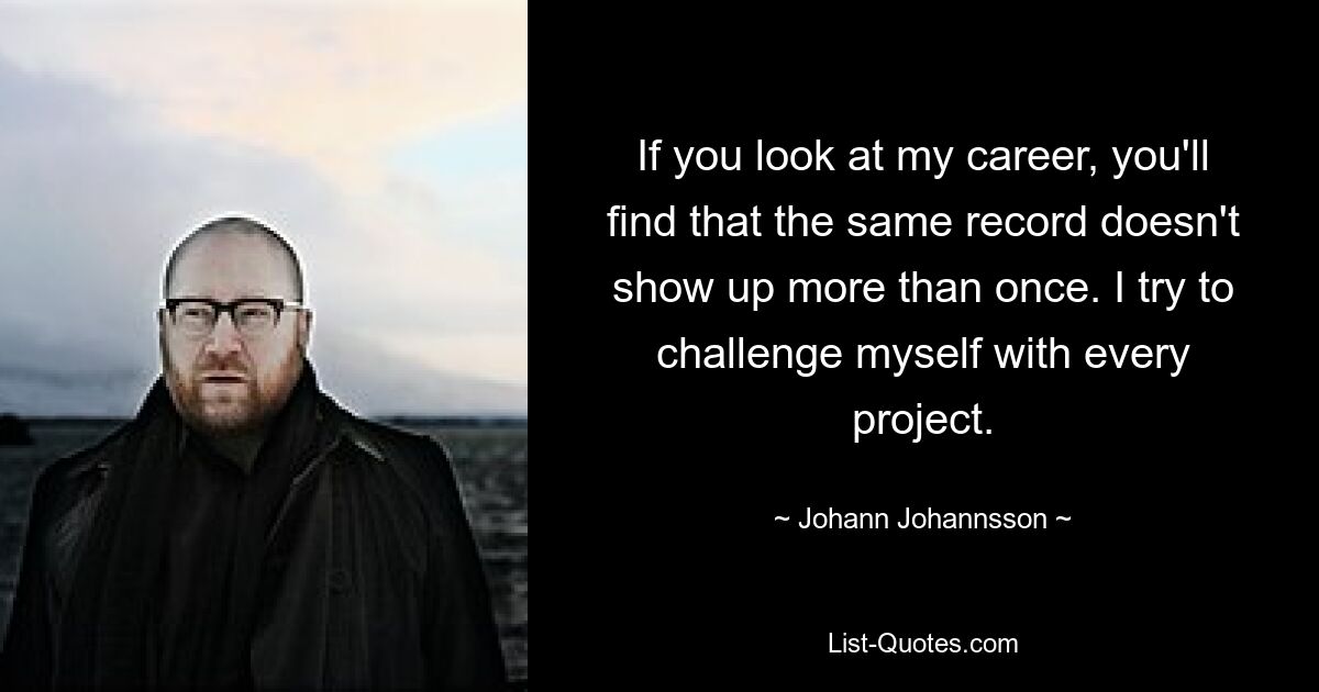 If you look at my career, you'll find that the same record doesn't show up more than once. I try to challenge myself with every project. — © Johann Johannsson