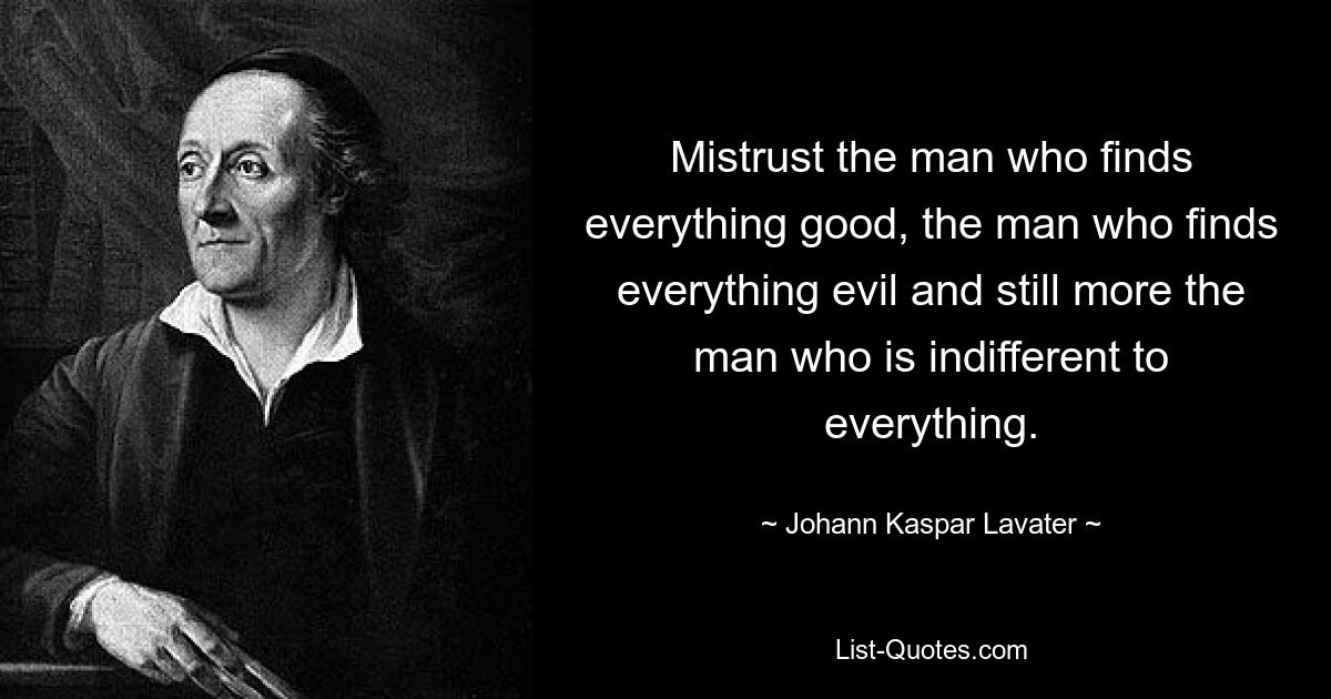 Mistrust the man who finds everything good, the man who finds everything evil and still more the man who is indifferent to everything. — © Johann Kaspar Lavater