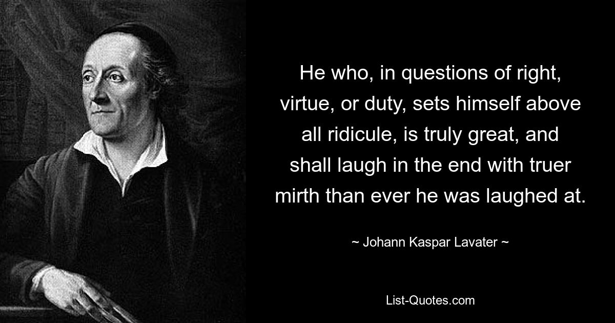 He who, in questions of right, virtue, or duty, sets himself above all ridicule, is truly great, and shall laugh in the end with truer mirth than ever he was laughed at. — © Johann Kaspar Lavater