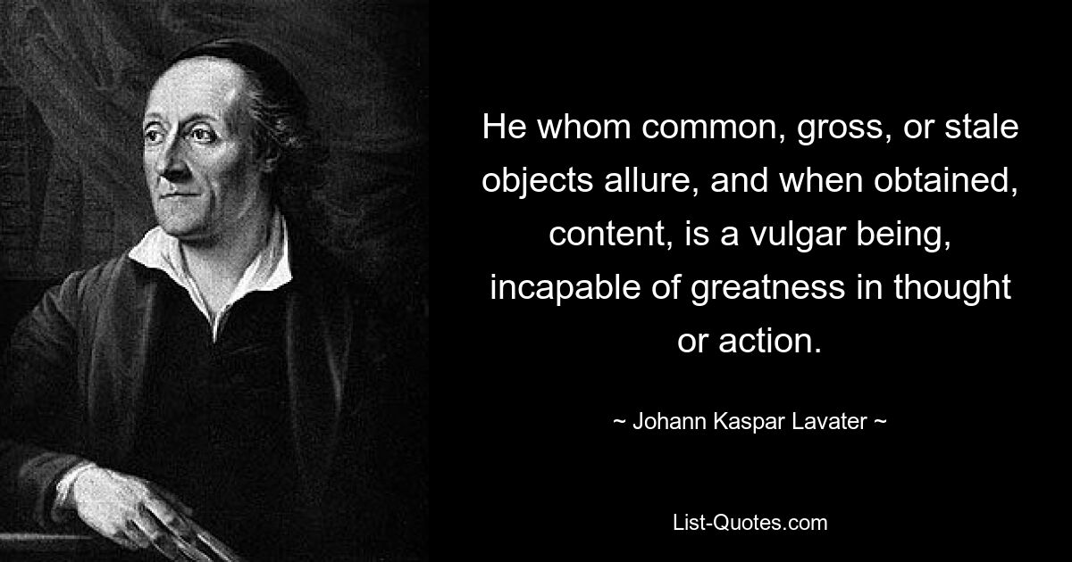 He whom common, gross, or stale objects allure, and when obtained, content, is a vulgar being, incapable of greatness in thought or action. — © Johann Kaspar Lavater