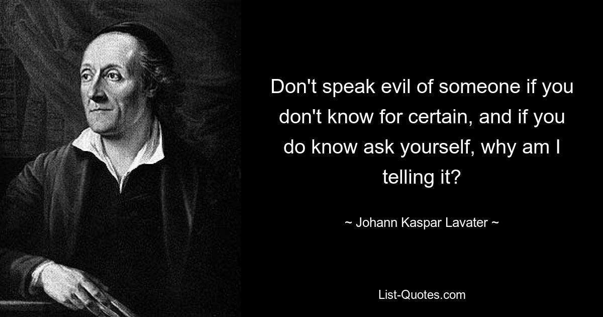 Don't speak evil of someone if you don't know for certain, and if you do know ask yourself, why am I telling it? — © Johann Kaspar Lavater