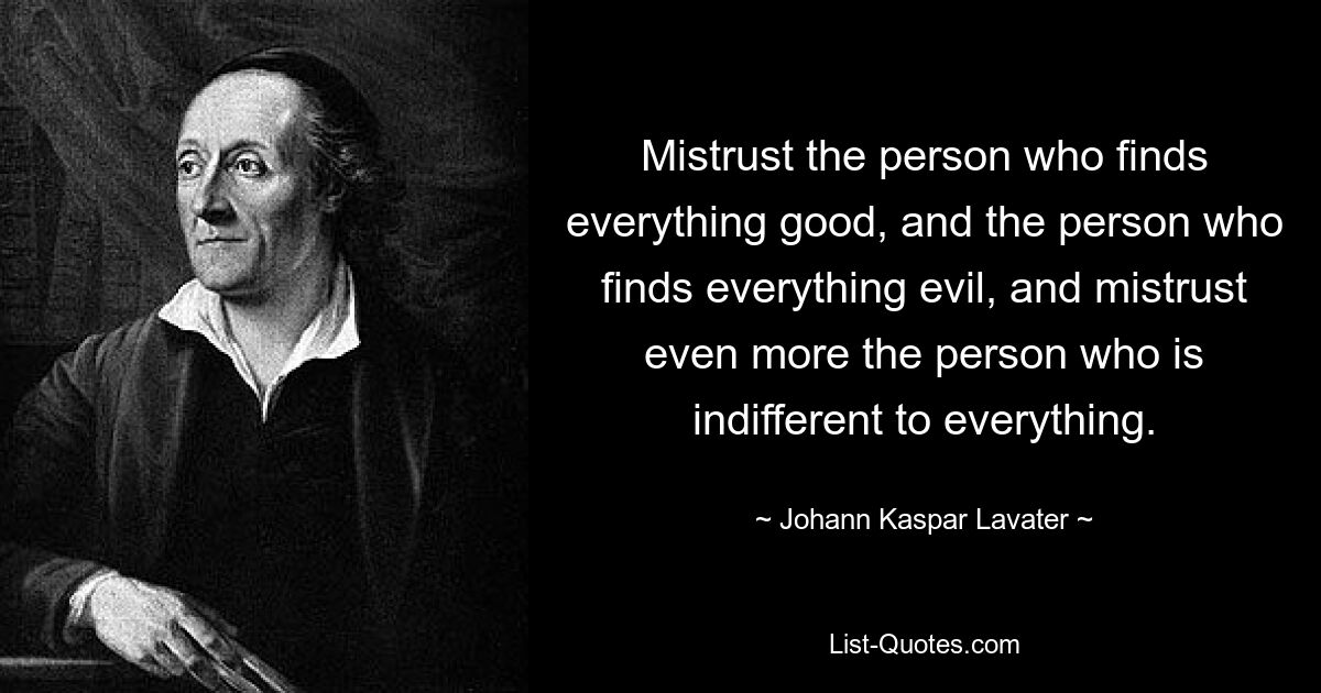 Mistrust the person who finds everything good, and the person who finds everything evil, and mistrust even more the person who is indifferent to everything. — © Johann Kaspar Lavater