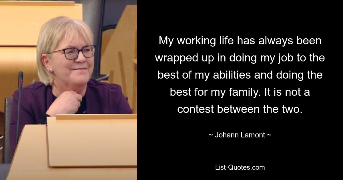 My working life has always been wrapped up in doing my job to the best of my abilities and doing the best for my family. It is not a contest between the two. — © Johann Lamont