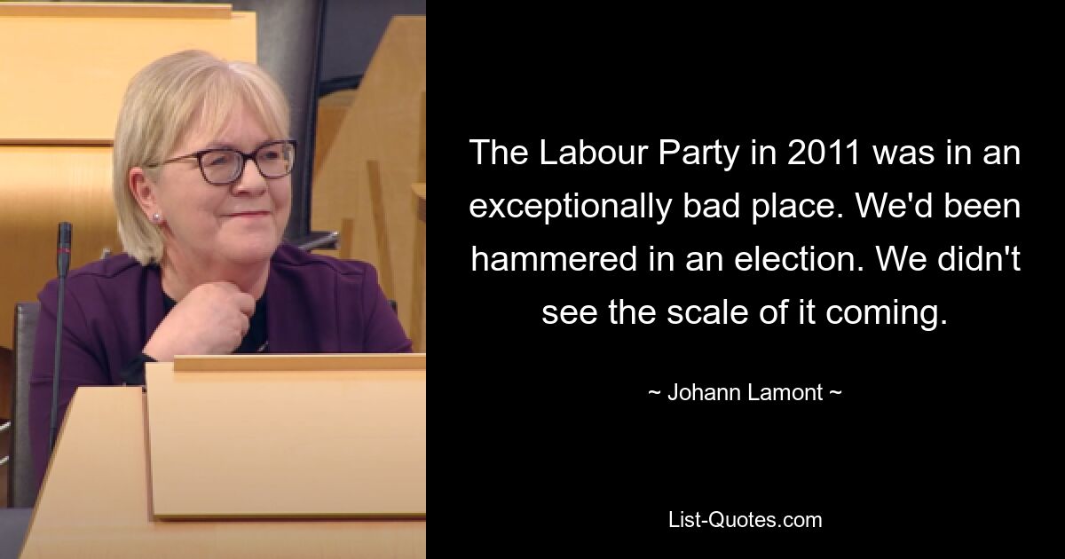 The Labour Party in 2011 was in an exceptionally bad place. We'd been hammered in an election. We didn't see the scale of it coming. — © Johann Lamont