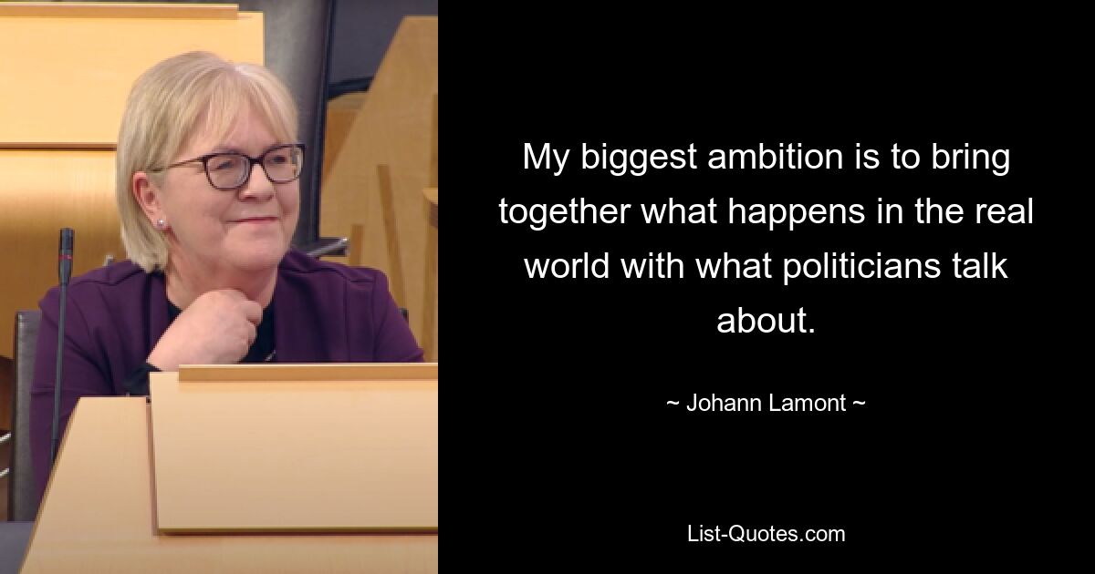 My biggest ambition is to bring together what happens in the real world with what politicians talk about. — © Johann Lamont