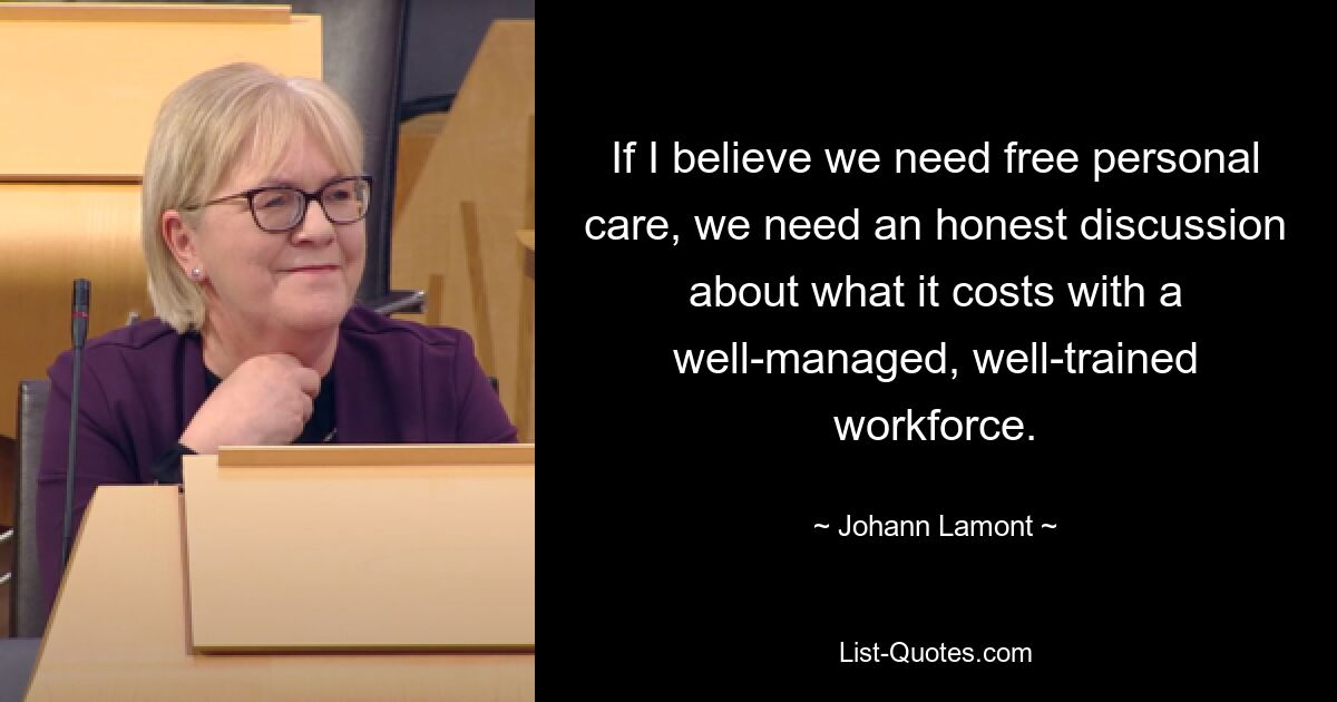 If I believe we need free personal care, we need an honest discussion about what it costs with a well-managed, well-trained workforce. — © Johann Lamont