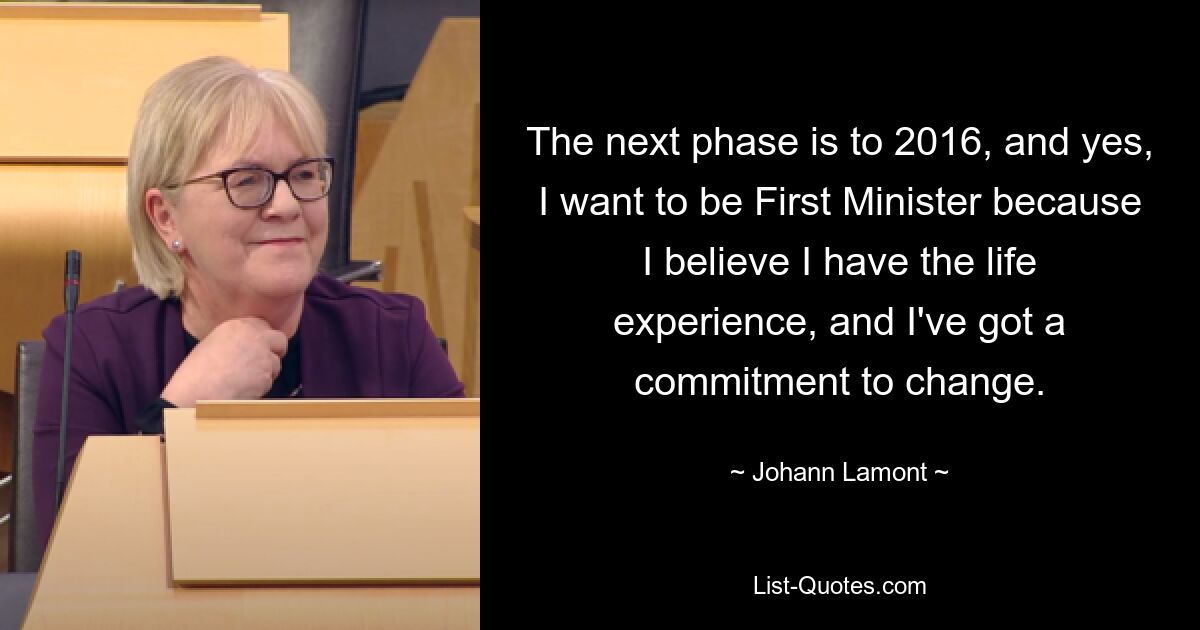 The next phase is to 2016, and yes, I want to be First Minister because I believe I have the life experience, and I've got a commitment to change. — © Johann Lamont