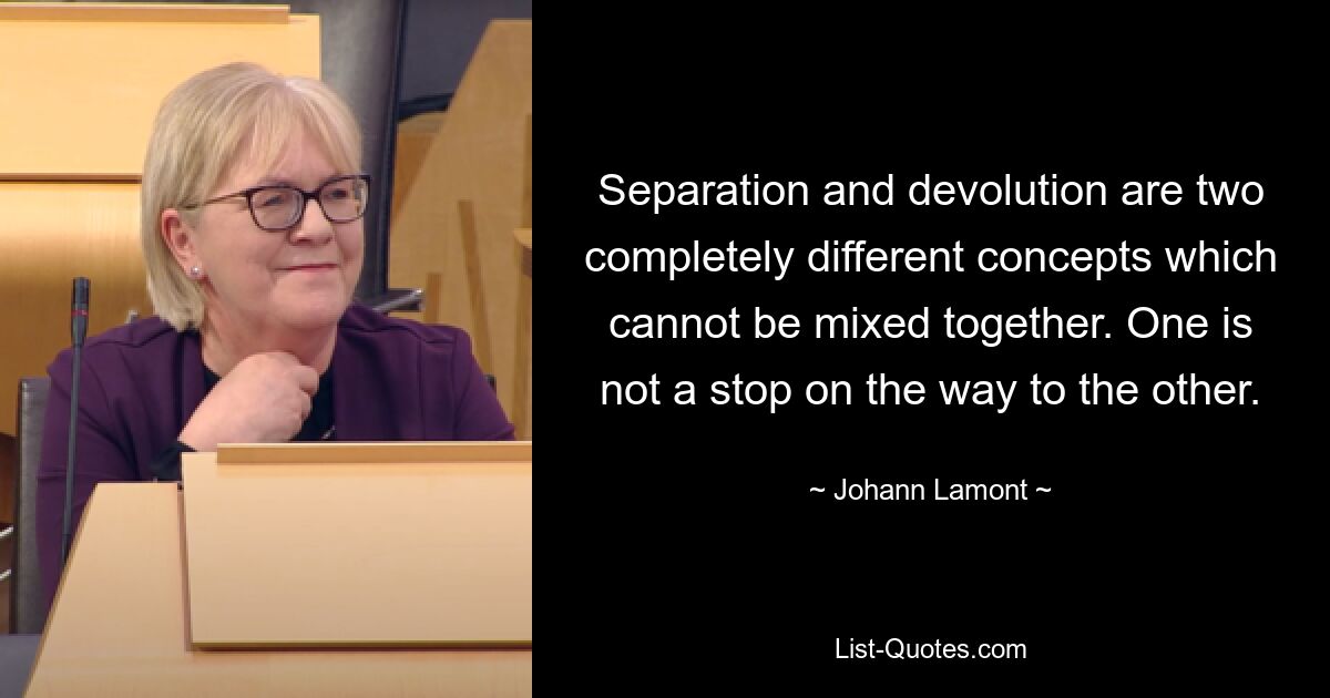 Separation and devolution are two completely different concepts which cannot be mixed together. One is not a stop on the way to the other. — © Johann Lamont