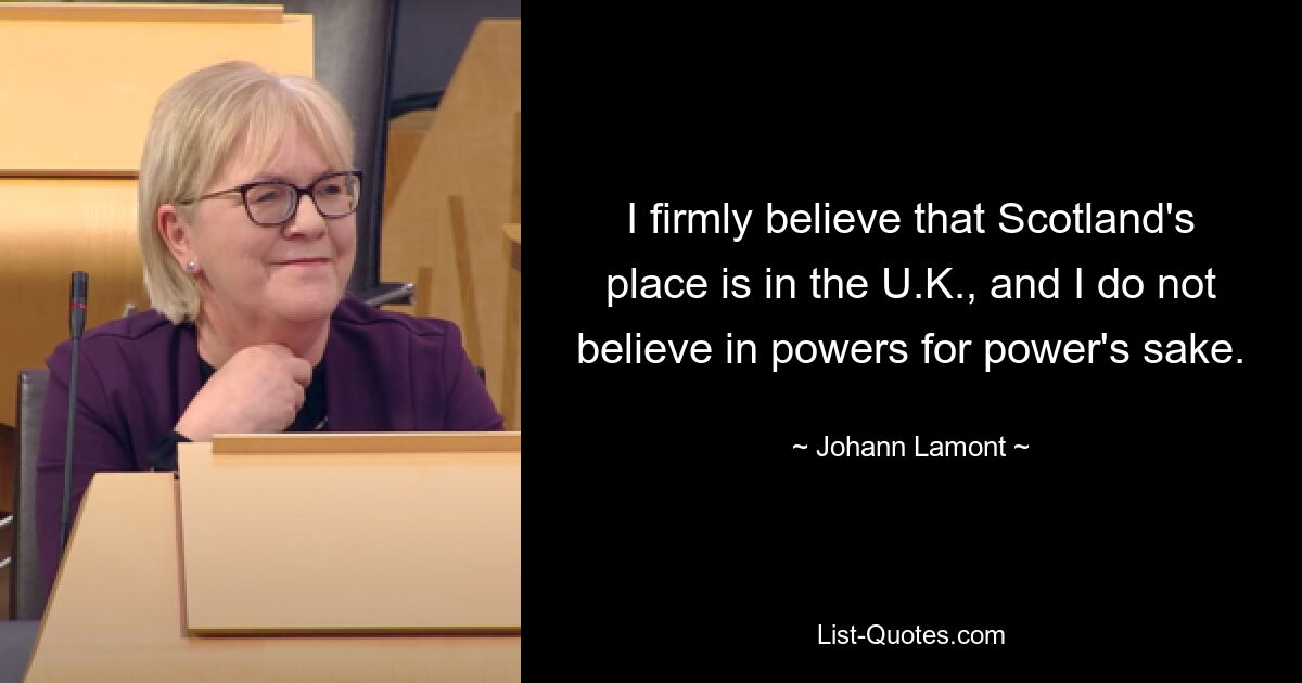 I firmly believe that Scotland's place is in the U.K., and I do not believe in powers for power's sake. — © Johann Lamont