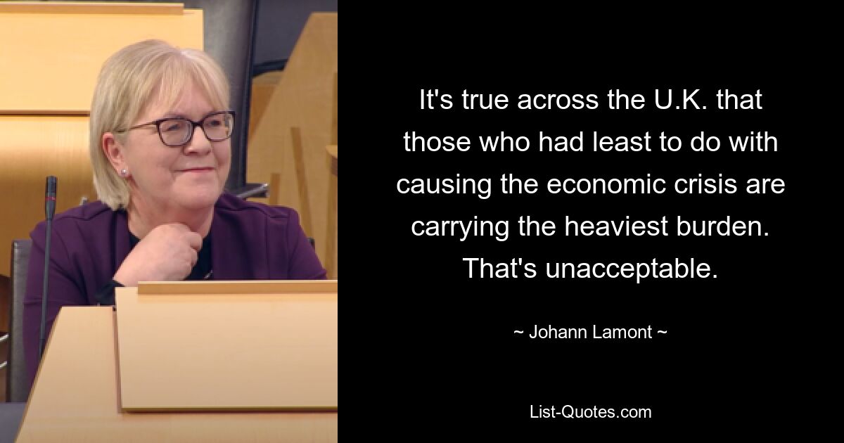 It's true across the U.K. that those who had least to do with causing the economic crisis are carrying the heaviest burden. That's unacceptable. — © Johann Lamont