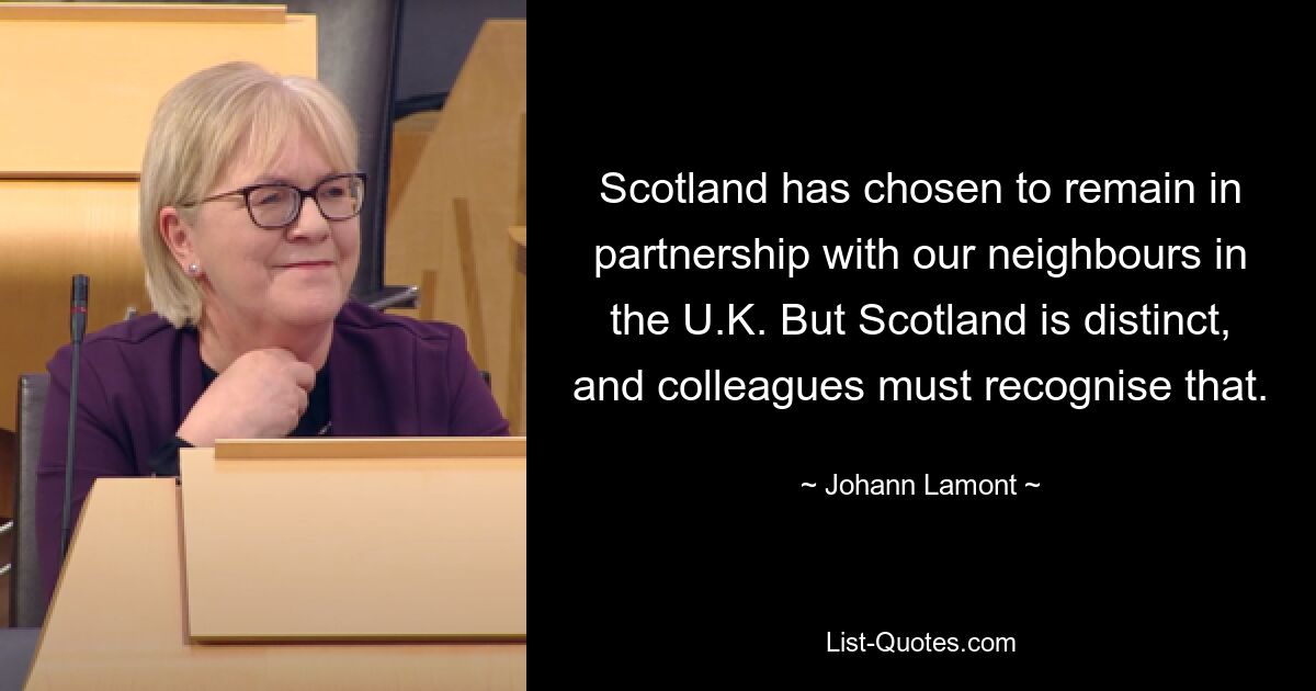 Scotland has chosen to remain in partnership with our neighbours in the U.K. But Scotland is distinct, and colleagues must recognise that. — © Johann Lamont