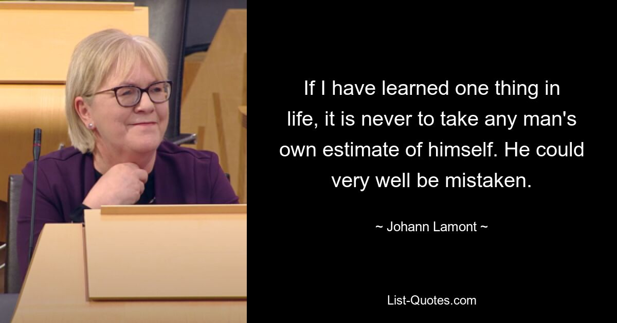 If I have learned one thing in life, it is never to take any man's own estimate of himself. He could very well be mistaken. — © Johann Lamont