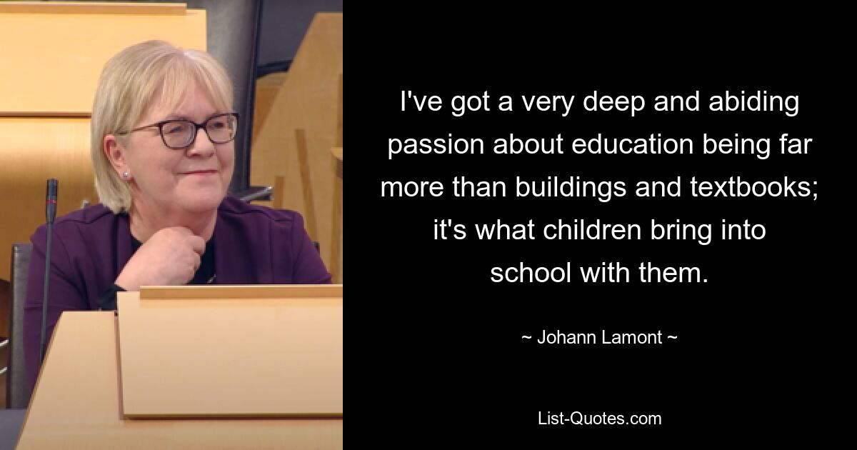 I've got a very deep and abiding passion about education being far more than buildings and textbooks; it's what children bring into school with them. — © Johann Lamont