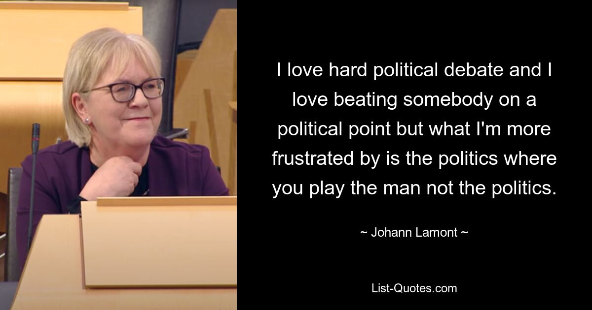 I love hard political debate and I love beating somebody on a political point but what I'm more frustrated by is the politics where you play the man not the politics. — © Johann Lamont