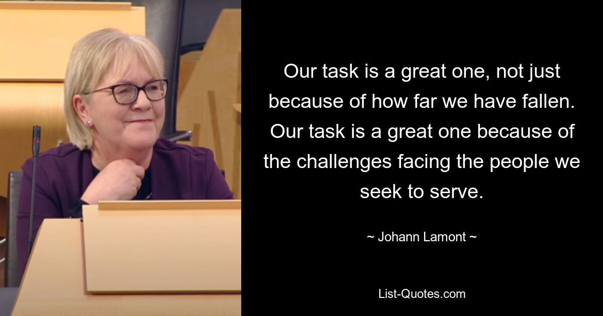 Our task is a great one, not just because of how far we have fallen. Our task is a great one because of the challenges facing the people we seek to serve. — © Johann Lamont