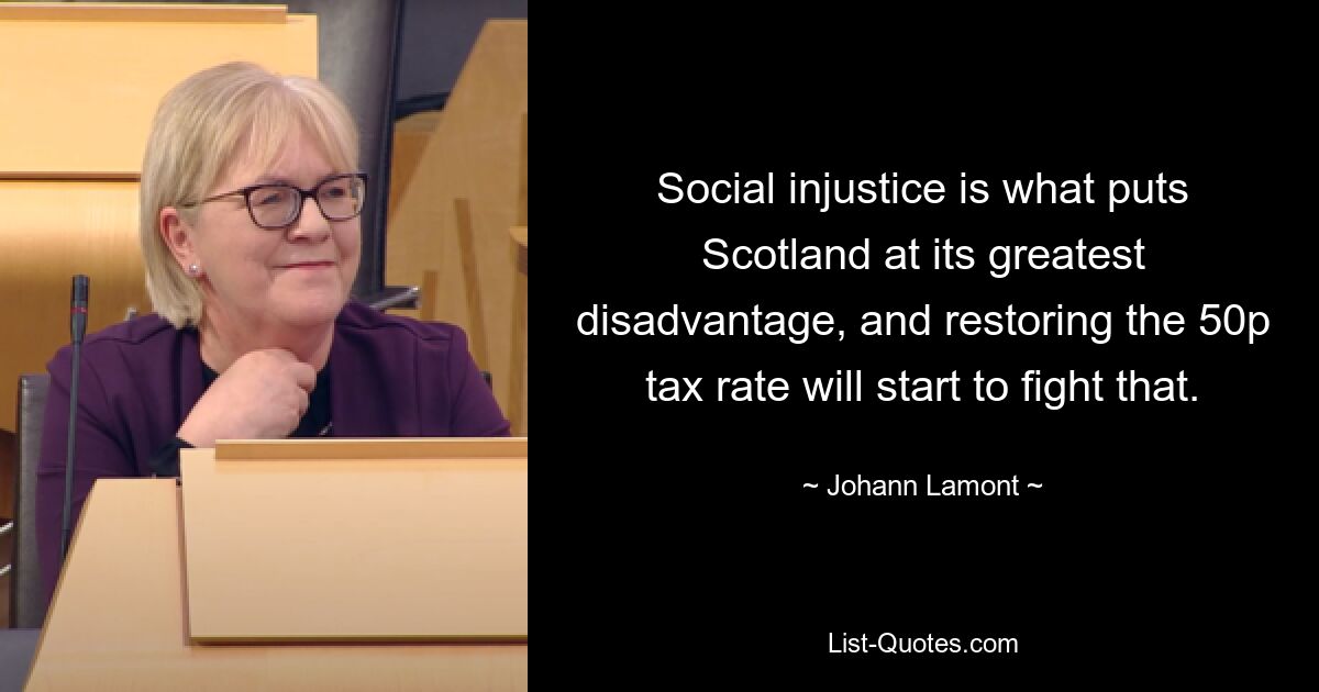 Social injustice is what puts Scotland at its greatest disadvantage, and restoring the 50p tax rate will start to fight that. — © Johann Lamont