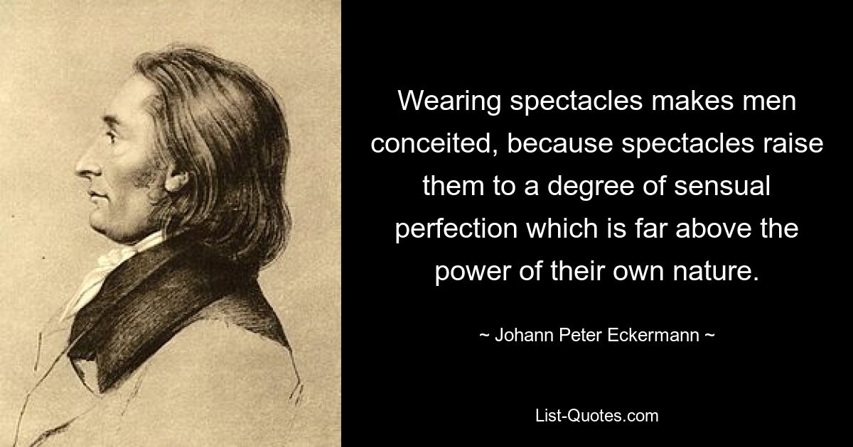 Wearing spectacles makes men conceited, because spectacles raise them to a degree of sensual perfection which is far above the power of their own nature. — © Johann Peter Eckermann