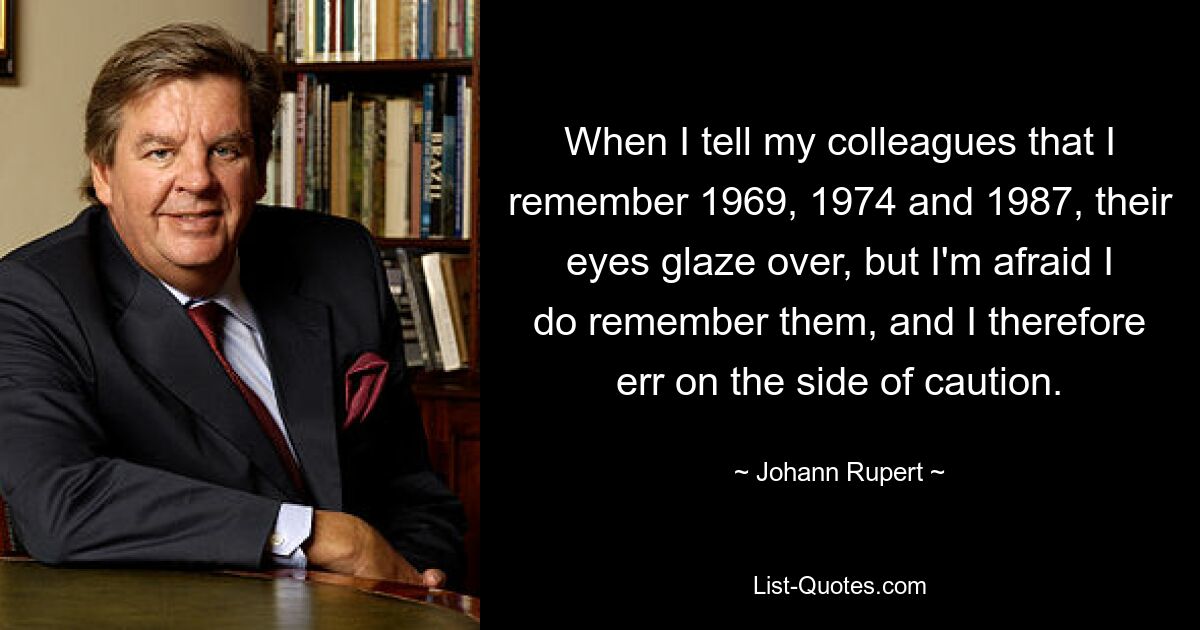 When I tell my colleagues that I remember 1969, 1974 and 1987, their eyes glaze over, but I'm afraid I do remember them, and I therefore err on the side of caution. — © Johann Rupert